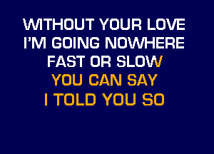WITHOUT YOUR LOVE
I'M GOING NOUVHERE
FAST 0R SLOW
YOU CAN SAY

I TOLD YOU SO