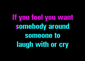 If you feel you want
somebody around

someone to
laugh with or cry