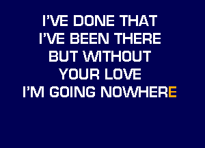 I'VE DONE THAT
I'VE BEEN THERE
BUT WTHDUT
YOUR LOVE
I'M GOING NOWHERE