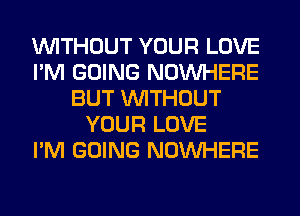 WITHOUT YOUR LOVE
I'M GOING NOUVHERE
BUT WITHOUT
YOUR LOVE
I'M GOING NOUVHERE