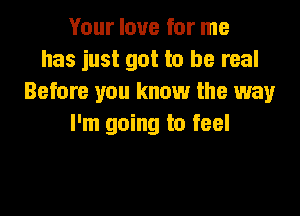 Your love for me
has just got to be real
Before you know the way

I'm going to feel