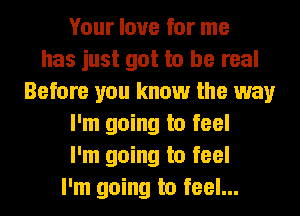 Your love for me
has just got to be real
Before you know the way
I'm going to feel
I'm going to feel
I'm going to feel...