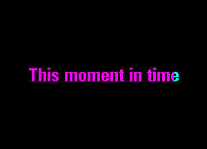 This moment in time