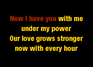 Now I have you with me
under my power
Our love grows stronger
now with every hour