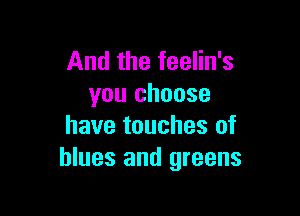 And the feelin's
you choose

have touches of
blues and greens
