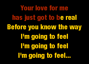 Your love for me
has just got to be real
Before you know the way
I'm going to feel
I'm going to feel
I'm going to feel...