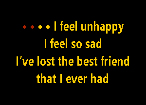 . . . . I feel unhappy
I feel so sad

I've lost the best friend
that I ever had