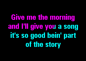 Give me the morning
and I'll give you a song

it's so good hein' part
of the story