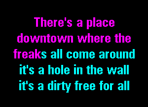 There's a place
downtown where the
freaks all come around
it's a hole in the wall
it's a dirty free for all