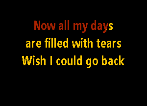 Now all my days
are filled with tears

Wish I could go back