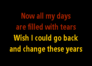 Now all my days
are filled with tears

Wish I could go back
and change these years
