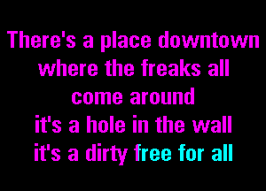 There's a place downtown
where the freaks all
come around
it's a hole in the wall
it's a dirty free for all
