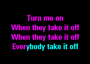 Turn me on
When they take it off

When they take it off
Everybody take it off