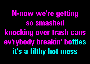 N-now we're getting
so smashed
knocking over trash cans
ev'ryhody hreakin' bottles
it's a filthy hot mess