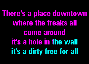 There's a place downtown
where the freaks all
come around
it's a hole in the wall
it's a dirty free for all