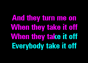 And they turn me on
When they take it off

When they take it off
Everybody take it off