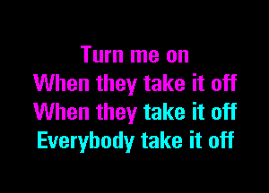 Turn me on
When they take it off

When they take it off
Everybody take it off