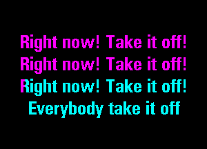 Right now! Take it off!
Right now! Take it off!
Right now! Take it off!

Everybody take it off