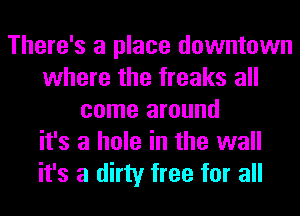 There's a place downtown
where the freaks all
come around
it's a hole in the wall
it's a dirty free for all