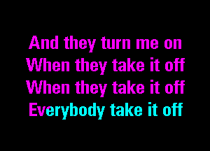 And they turn me on
When they take it off

When they take it off
Everybody take it off