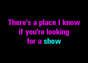 There's a place I know

if you're looking
for a show