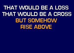 THAT WOULD BE A LOSS
THAT WOULD BE A CROSS
BUT SOMEHOW
RISE ABOVE