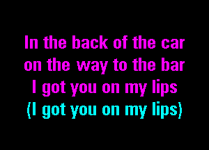 In the hack of the car
on the way to the bar

I got you on my lips
(I got you on my lips)