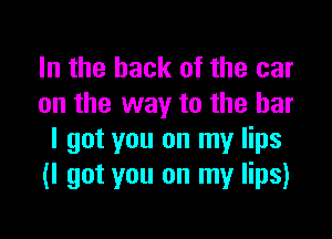 In the hack of the car
on the way to the bar

I got you on my lips
(I got you on my lips)