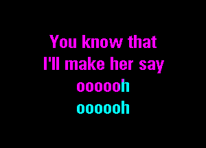 You know that
I'll make her say

oooooh
oooooh