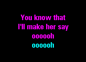 You know that
I'll make her say

oooooh
oooooh