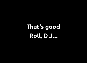 That's good

Roll, D J...