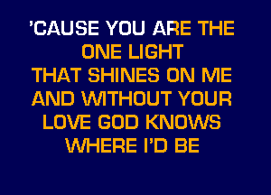 'CAUSE YOU ARE THE
ONE LIGHT
THAT SHINES ON ME
AND WITHOUT YOUR
LOVE GOD KNOWS
WHERE I'D BE