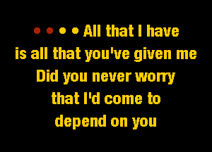 o o o o All that I have
is all that you've given me
Did you never worry
that I'd come to
depend on you