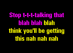 Stop t-t-t-talking that
blah blah blah

think you'll be getting
this nah nah nah