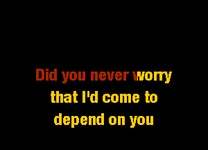 Did you never worry
that I'd come to
depend on you