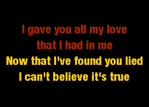 I gave you all my love
that I had in me
Now that I've found you lied
I can't believe it's true