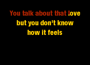You talk about that love
but you don't know

how it feels