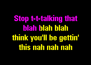 Stop t-t-talking that
blah blah blah

think you'll be gettin'
this nah nah nah