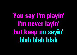 You say I'm playin'
I'm never layin'

but keep on sayin'
blah blah blah