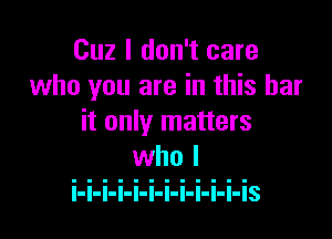 Cuz I don't care
who you are in this bar

it only matters

l-l-l-I-I-I-I-l-I-I-I-IS