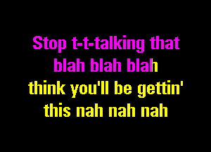 Stop t-t-talking that
blah blah blah

think you'll be gettin'
this nah nah nah