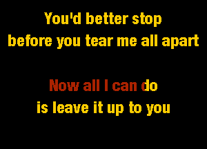 You'd better stop
before you tear me all apart

Now all I can do
is leave it up to you