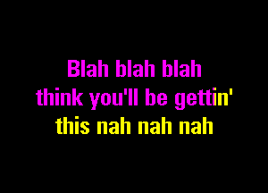 Blah blah blah

think you'll be gettin'
this nah nah nah