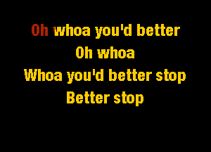 0h whoa you'd better
on whoa

Whoa you'd better stop
Better stop