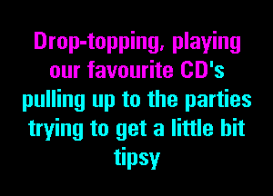Drop-topping, playing
our favourite CD's
pulling up to the parties
trying to get a little bit
tipsy