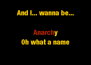 And I... wanna be...

Anarchy
Oh what a name
