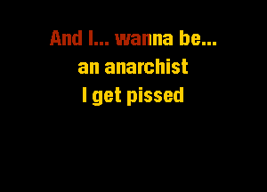 And I... wanna be...
an anarchist

I get pissed