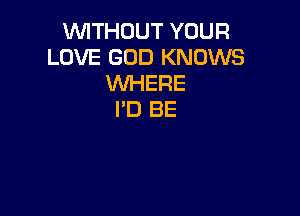 WITHOUT YOUR
LOVE GOD KNOWS
WHERE

I'D BE