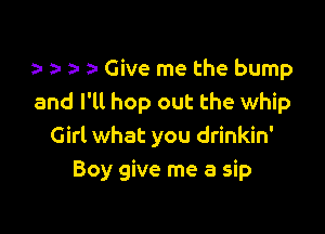 i- zz a Give me the bump
and I'll hop out the whip

Girl what you drinkin'
Boy give me a sip