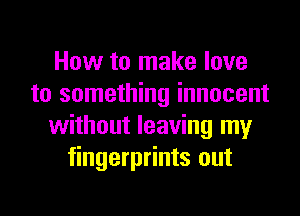 How to make love
to something innocent
without leaving my
fingerprints out